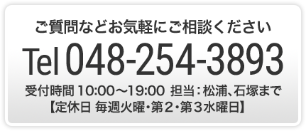 ご質問などお気軽にご相談くださいTel 048-254-3893　受付時間 10:00～19:00 松浦、石塚まで 定休日 毎週火曜･第２･第３水曜日