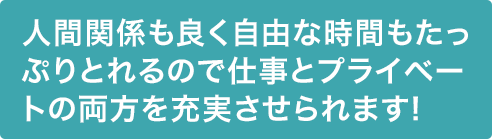 人間関係も良く自由な時間もたっぷりとれるので仕事とプライベートの両方を充実させられます!