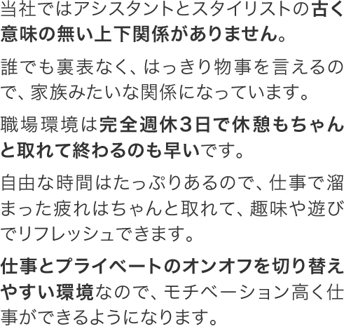 当社ではアシスタントとスタイリストの古く意味の無い上下関係がありません。誰でも裏表なく、はっきり物事を言えるので、家族みたいな関係になっています。職場環境は完全週休3日で休憩もちゃんと取れて終わるのも早いです。自由な時間はたっぷりあるので、仕事で溜まった疲れはちゃんと取れて、趣味や遊びでリフレッシュできます。仕事とプライベートのオンオフを切り替えやすい環境なので、モチベーション高く仕事ができるようになります。