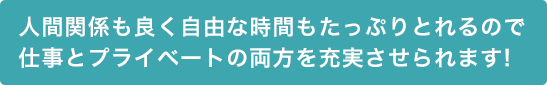 人間関係も良く自由な時間もたっぷりとれるので仕事とプライベートの両方を充実させられます!