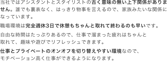当社ではアシスタントとスタイリストの古く意味の無い上下関係がありません。誰でも裏表なく、はっきり物事を言えるので、家族みたいな関係になっています。職場環境は完全週休3日で休憩もちゃんと取れて終わるのも早いです。自由な時間はたっぷりあるので、仕事で溜まった疲れはちゃんと取れて、趣味や遊びでリフレッシュできます。仕事とプライベートのオンオフを切り替えやすい環境なので、モチベーション高く仕事ができるようになります。